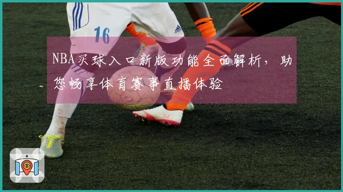 NBA买球入口新版功能全面解析，助您畅享体育赛事直播体验